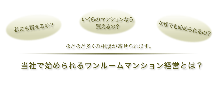 私にも買えるの？<br>いくらのマンションなら買えるの？女性でも始められるの？<br>などなど多くの相談が寄せられます。当社で始められるワンルームマンション経営とは？