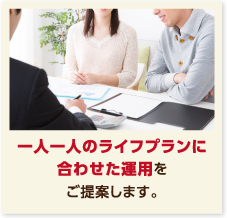 一人一人のライフプランに合わせた運用をご提案します。